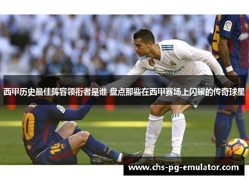 西甲历史最佳阵容领衔者是谁 盘点那些在西甲赛场上闪耀的传奇球星