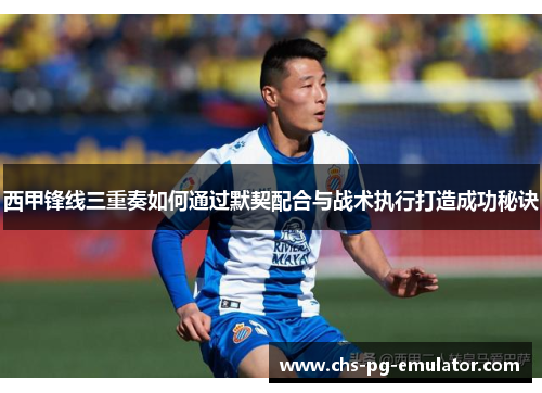 西甲锋线三重奏如何通过默契配合与战术执行打造成功秘诀