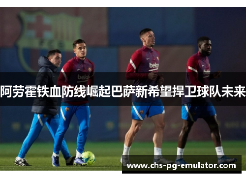 阿劳霍铁血防线崛起巴萨新希望捍卫球队未来