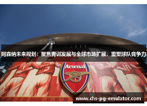 阿森纳未来规划：聚焦青训发展与全球市场扩展，重塑球队竞争力