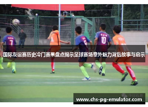 国际友谊赛历史冷门赛果盘点揭示足球赛场意外魅力背后故事与启示 国际友谊赛历史冷门赛果盘点揭示足球赛场意外魅力背后故事与启示