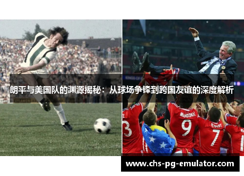 朗平与美国队的渊源揭秘:从球场争锋到跨国友谊的深度解析 朗平与美国队的渊源揭秘:从球场争锋到跨国友谊的深度解析