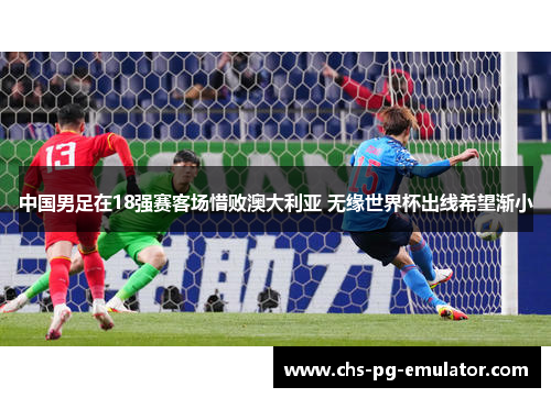 中国男足在18强赛客场惜败澳大利亚 无缘世界杯出线希望渐小