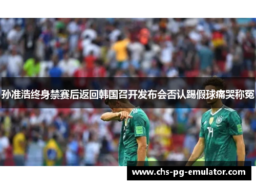 孙准浩终身禁赛后返回韩国召开发布会否认踢假球痛哭称冤