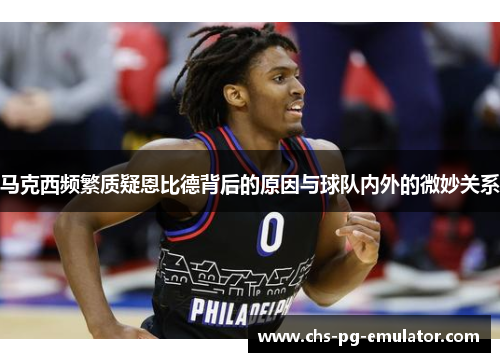 马克西频繁质疑恩比德背后的原因与球队内外的微妙关系