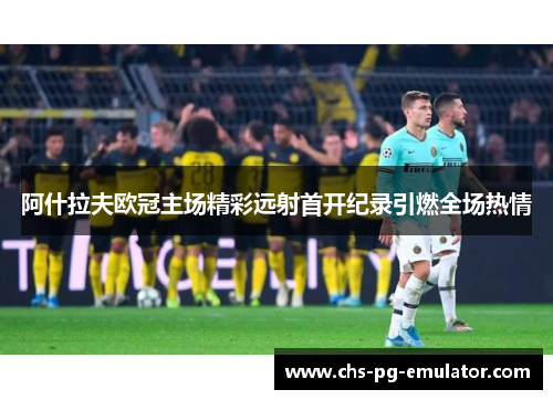 阿什拉夫欧冠主场精彩远射首开纪录引燃全场热情